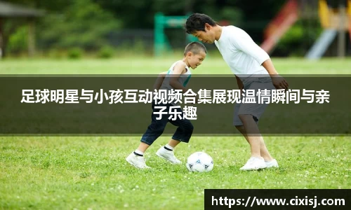 足球明星与小孩互动视频合集展现温情瞬间与亲子乐趣